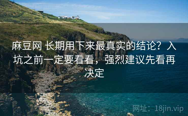 麻豆网 长期用下来最真实的结论？入坑之前一定要看看，强烈建议先看再决定