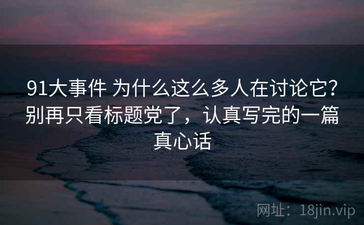 91大事件 为什么这么多人在讨论它?别再只看标题党了,认真写完的一篇真心话 91大事件 为什么这么多人在讨论它?别再只看标题党了,认真写完的一篇真心话