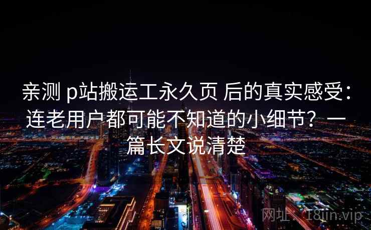 亲测 p站搬运工永久页 后的真实感受：连老用户都可能不知道的小细节？一篇长文说清楚