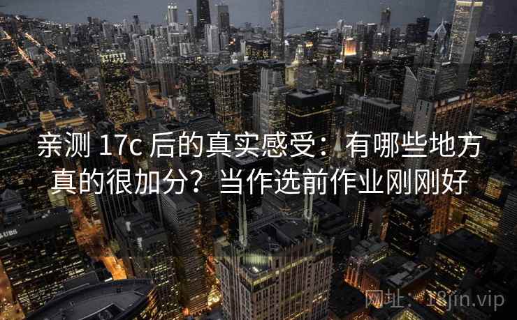 亲测 17c 后的真实感受：有哪些地方真的很加分？当作选前作业刚刚好