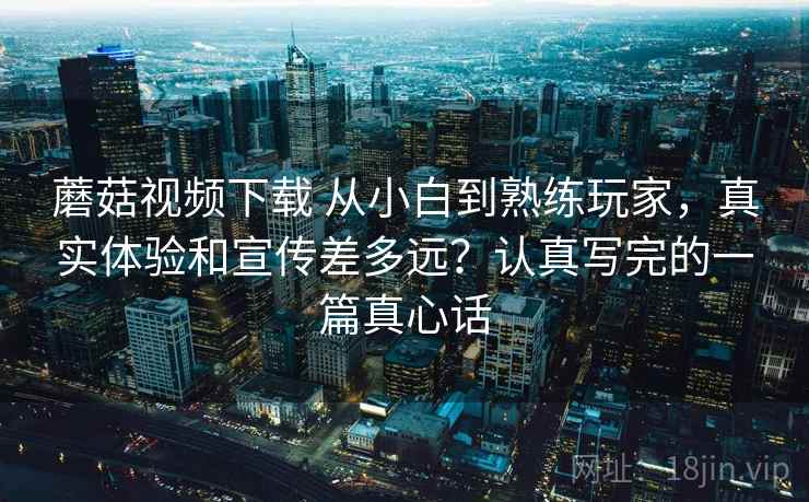 蘑菇视频下载 从小白到熟练玩家，真实体验和宣传差多远？认真写完的一篇真心话