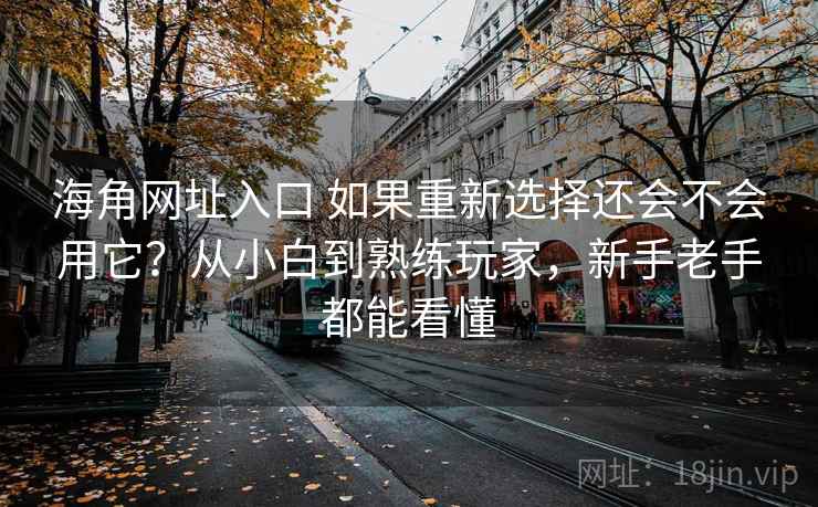 海角网址入口 如果重新选择还会不会用它？从小白到熟练玩家，新手老手都能看懂