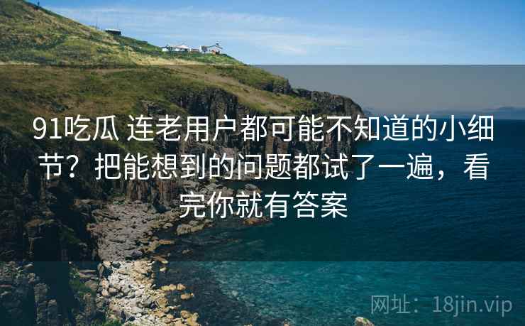 91吃瓜 连老用户都可能不知道的小细节？把能想到的问题都试了一遍，看完你就有答案