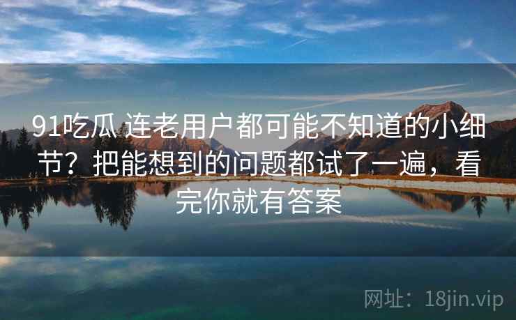 91吃瓜 连老用户都可能不知道的小细节？把能想到的问题都试了一遍，看完你就有答案