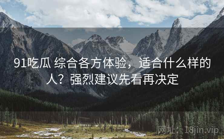 91吃瓜 综合各方体验，适合什么样的人？强烈建议先看再决定