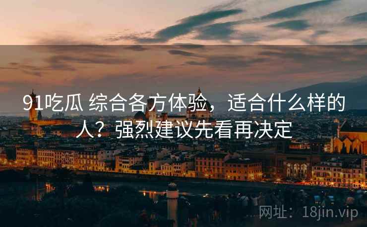 91吃瓜 综合各方体验，适合什么样的人？强烈建议先看再决定