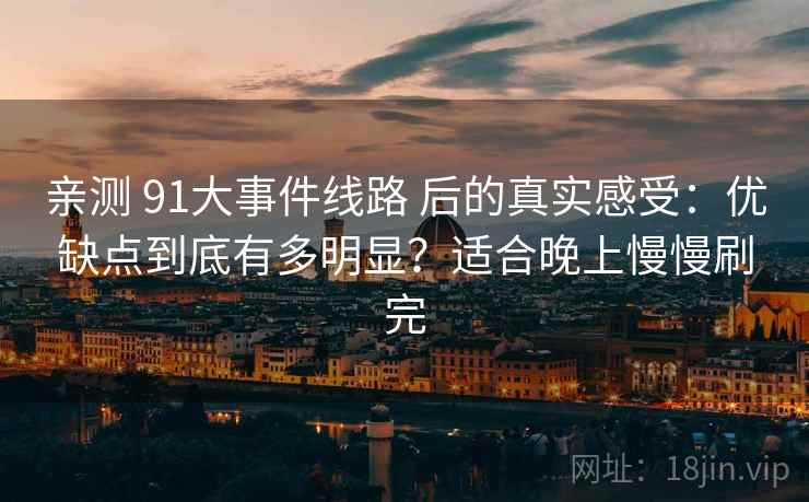 亲测 91大事件线路 后的真实感受：优缺点到底有多明显？适合晚上慢慢刷完