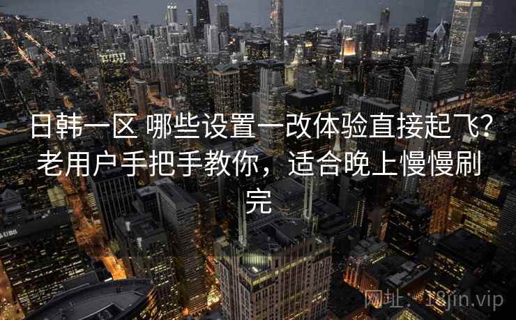 日韩一区 哪些设置一改体验直接起飞？老用户手把手教你，适合晚上慢慢刷完