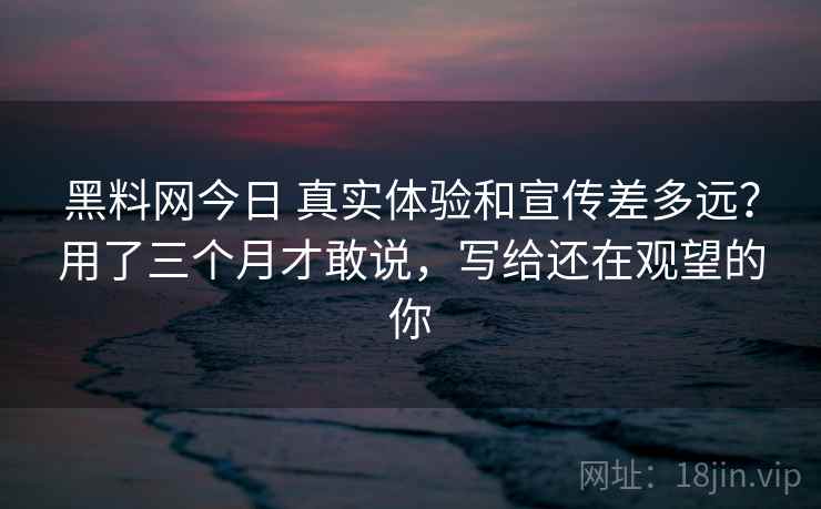 黑料网今日 真实体验和宣传差多远？用了三个月才敢说，写给还在观望的你