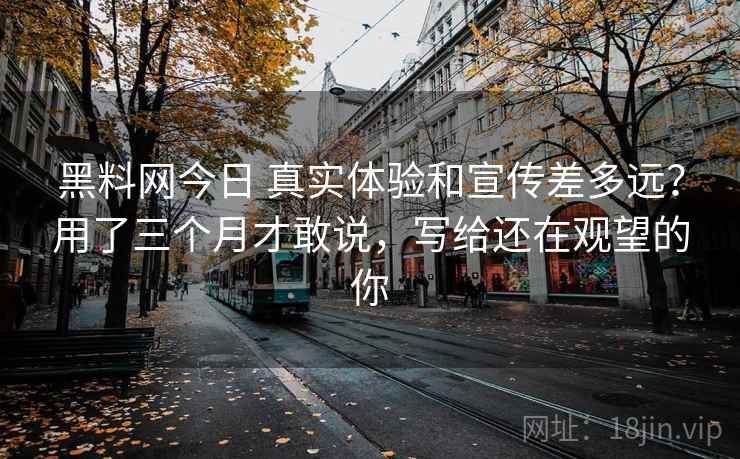 黑料网今日 真实体验和宣传差多远？用了三个月才敢说，写给还在观望的你