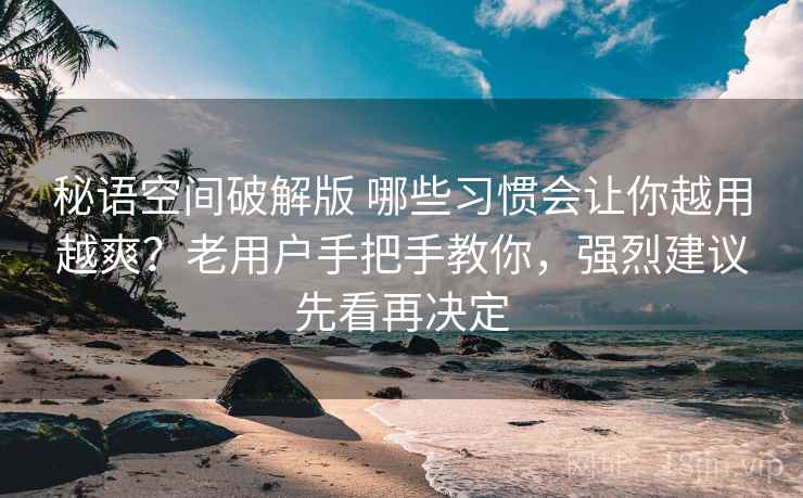 秘语空间破解版 哪些习惯会让你越用越爽？老用户手把手教你，强烈建议先看再决定